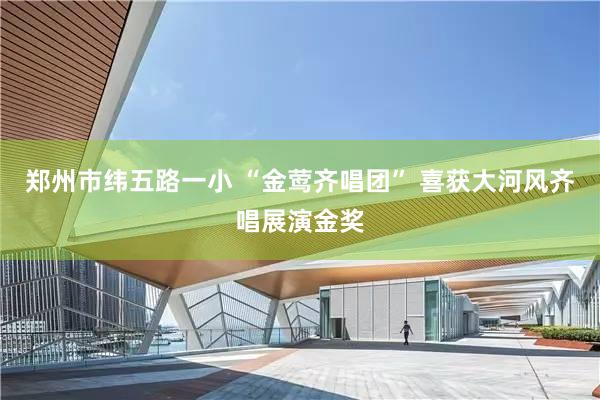 郑州市纬五路一小 “金莺齐唱团” 喜获大河风齐唱展演金奖