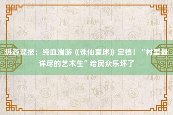 热游谍报：纯血端游《诛仙寰球》定档！“村里最详尽的艺术生”给民众乐坏了