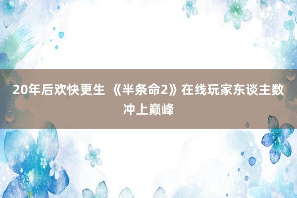 20年后欢快更生 《半条命2》在线玩家东谈主数冲上巅峰