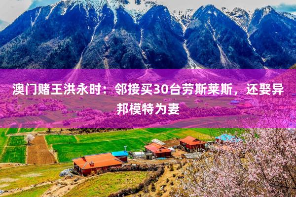 澳门赌王洪永时：邻接买30台劳斯莱斯，还娶异邦模特为妻